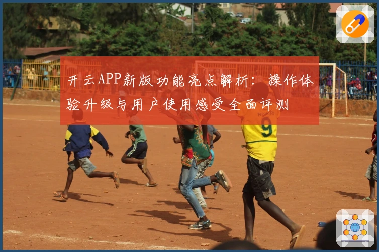 开云APP新版功能亮点解析:操作体验升级与用户使用感受全面评测