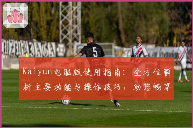 Kaiyun电脑版使用指南：全方位解析主要功能与操作技巧，助您畅享高效体验