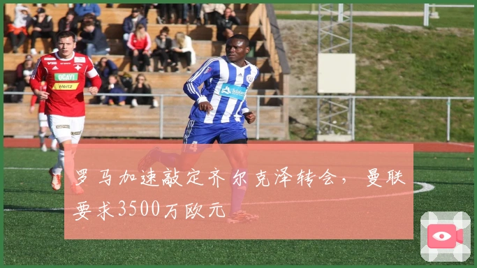 罗马加速敲定齐尔克泽转会，曼联要求3500万欧元