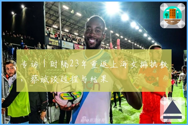 专访｜时隔23年重返上海女排执教，蔡斌谈过程与结果