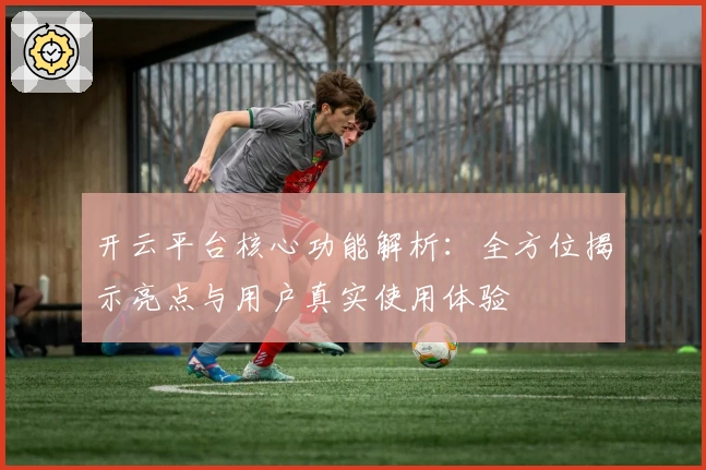 开云平台核心功能解析:全方位揭示亮点与用户真实使用体验