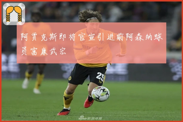 阿贾克斯即将官宣引进前阿森纳球员富康武宏